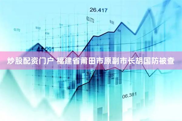 炒股配资门户 福建省莆田市原副市长胡国防被查