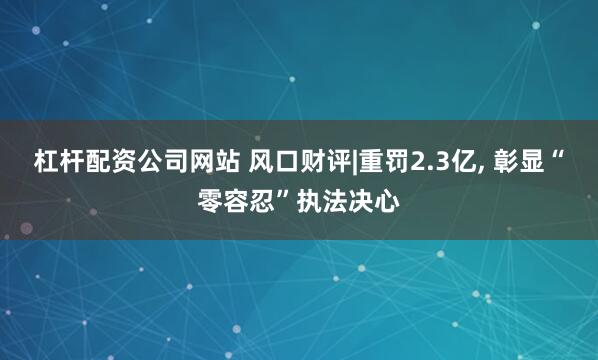 杠杆配资公司网站 风口财评|重罚2.3亿, 彰显“零容忍”执法决心