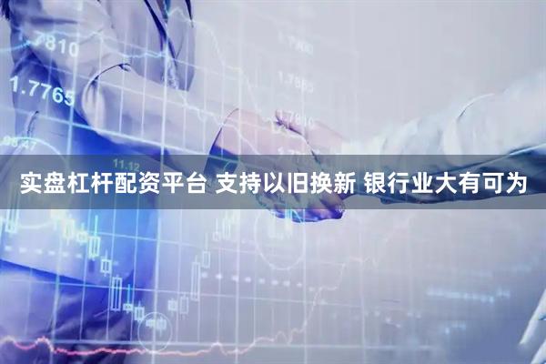 实盘杠杆配资平台 支持以旧换新 银行业大有可为