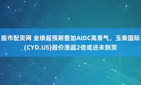 股市配资网 业绩超预期叠加AIDC高景气，玉柴国际(CYD.US)股价涨超2倍或还未到顶
