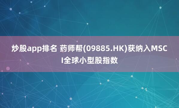 炒股app排名 药师帮(09885.HK)获纳入MSCI全球小型股指数