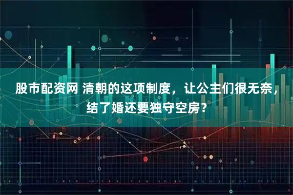 股市配资网 清朝的这项制度，让公主们很无奈，结了婚还要独守空房？