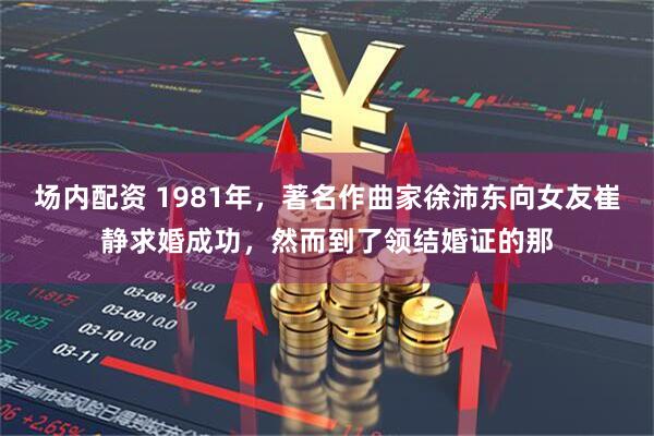 场内配资 1981年，著名作曲家徐沛东向女友崔静求婚成功，然而到了领结婚证的那