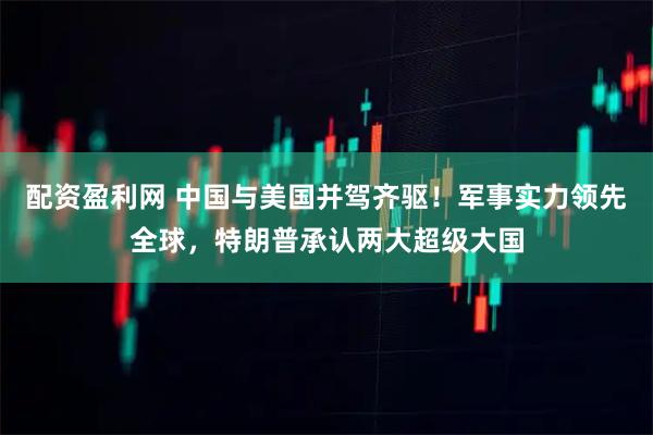 配资盈利网 中国与美国并驾齐驱！军事实力领先全球，特朗普承认两大超级大国