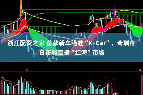 浙江配资之家 首款新车瞄准“K-Car”，奇瑞在日布局直指“红海”市场