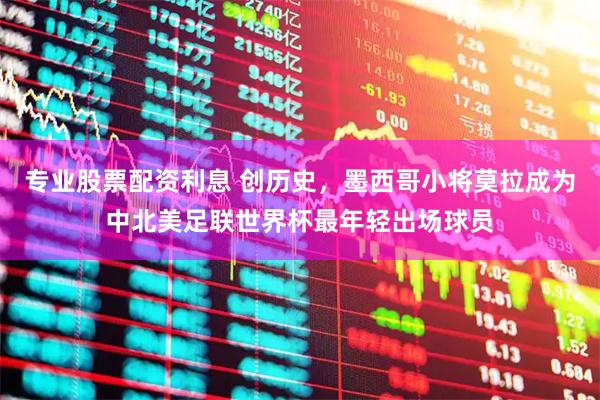 专业股票配资利息 创历史，墨西哥小将莫拉成为中北美足联世界杯最年轻出场球员