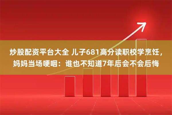 炒股配资平台大全 儿子681高分读职校学烹饪，妈妈当场哽咽：谁也不知道7年后会不会后悔