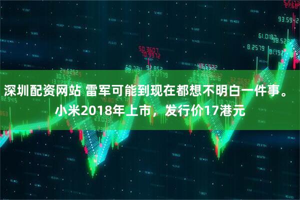深圳配资网站 雷军可能到现在都想不明白一件事。 小米2018年上市，发行价17港元