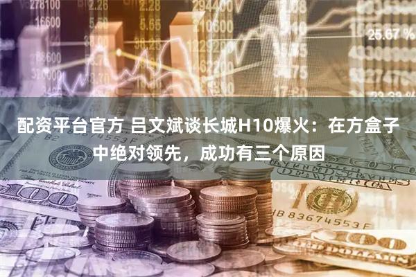 配资平台官方 吕文斌谈长城H10爆火：在方盒子中绝对领先，成功有三个原因