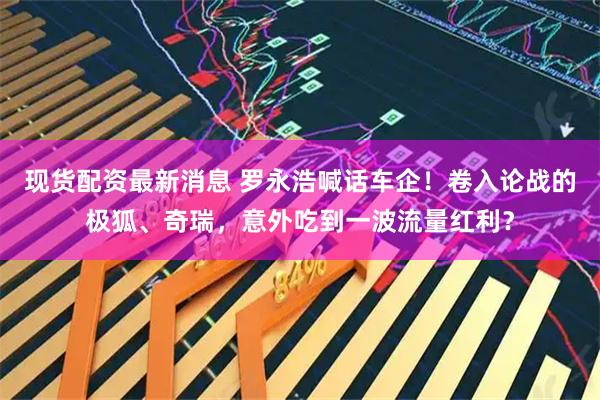 现货配资最新消息 罗永浩喊话车企！卷入论战的极狐、奇瑞，意外吃到一波流量红利？