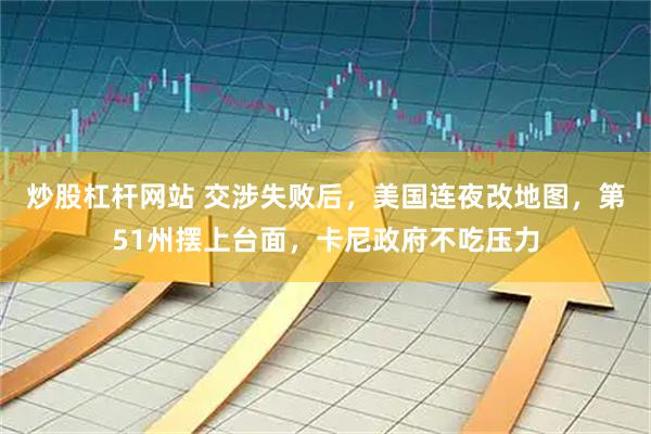 炒股杠杆网站 交涉失败后，美国连夜改地图，第51州摆上台面，卡尼政府不吃压力